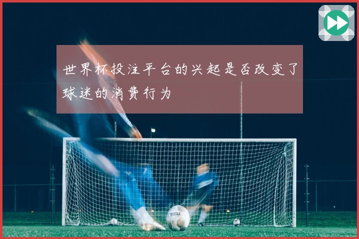 世界杯投注平台的兴起是否改变了球迷的消费行为